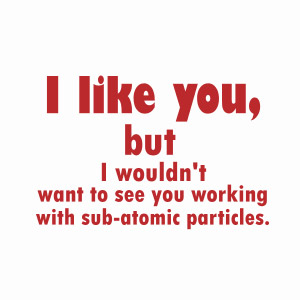 I like you, but i wouldn't want to see you working with sub atomic particles t-shirt