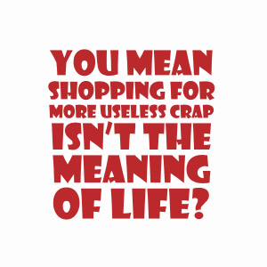 You mean shopping for more useless crap isn't the meaning of life t-shirt